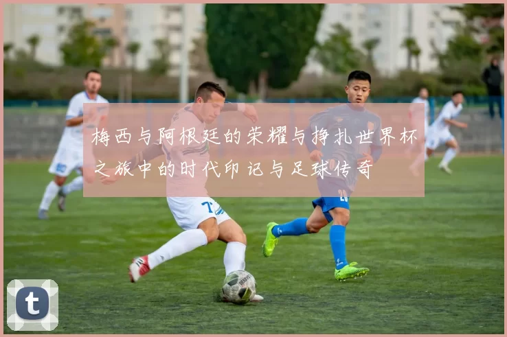梅西与阿根廷的荣耀与挣扎世界杯之旅中的时代印记与足球传奇