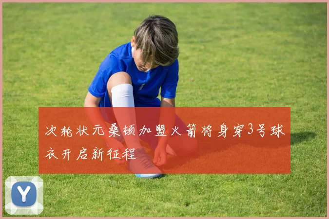 次轮状元桑顿加盟火箭将身穿3号球衣开启新征程