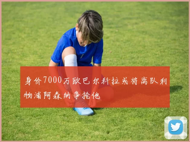身价7000万欧巴尔科拉或将离队利物浦阿森纳争抢他