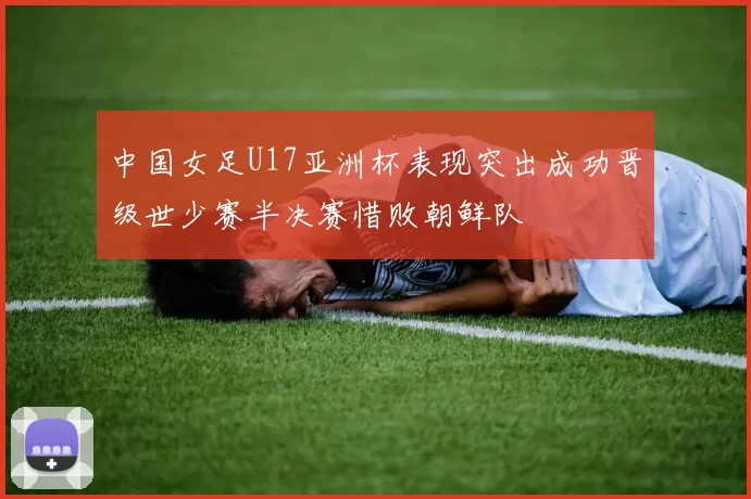 中国女足U17亚洲杯表现突出成功晋级世少赛半决赛惜败朝鲜队