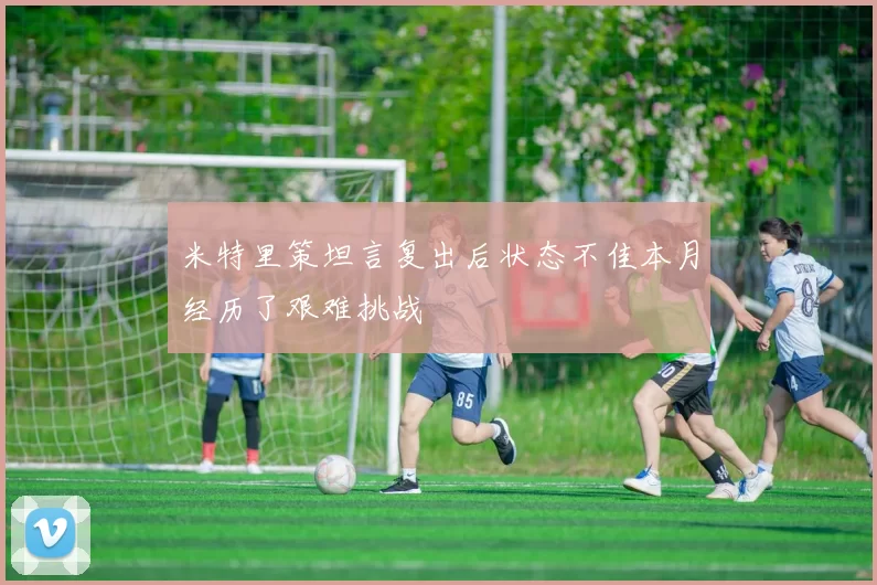 米特里策坦言复出后状态不佳本月经历了艰难挑战
