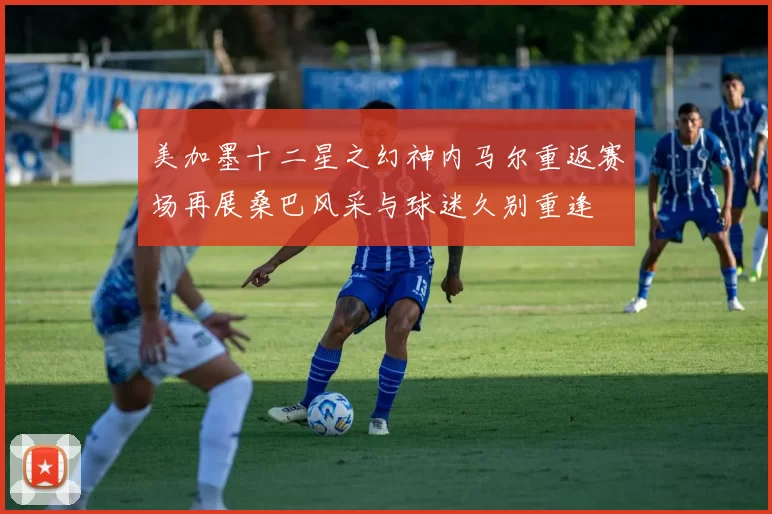 美加墨十二星之幻神内马尔重返赛场再展桑巴风采与球迷久别重逢