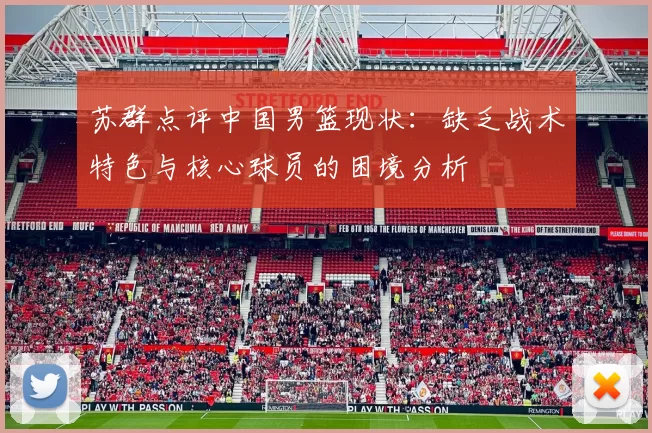 苏群点评中国男篮现状：缺乏战术特色与核心球员的困境分析