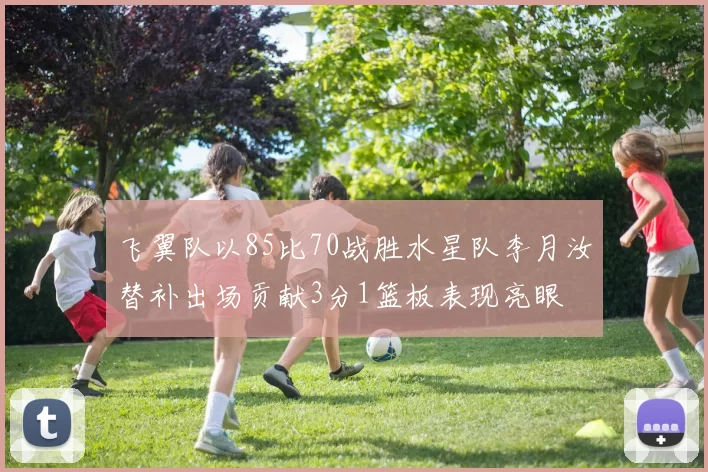飞翼队以85比70战胜水星队李月汝替补出场贡献3分1篮板表现亮眼