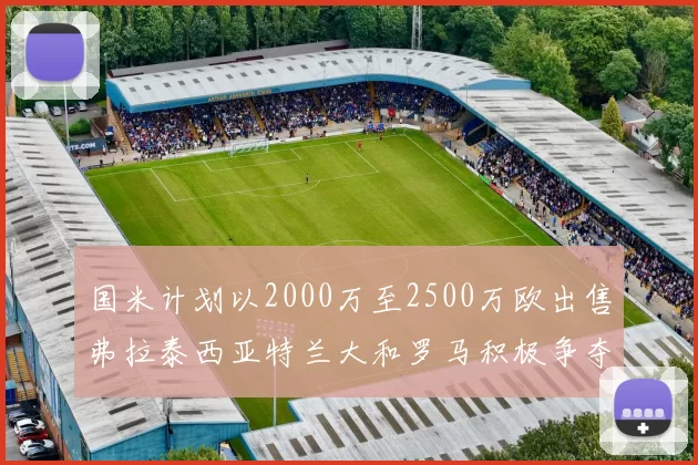 国米计划以2000万至2500万欧出售弗拉泰西亚特兰大和罗马积极争夺