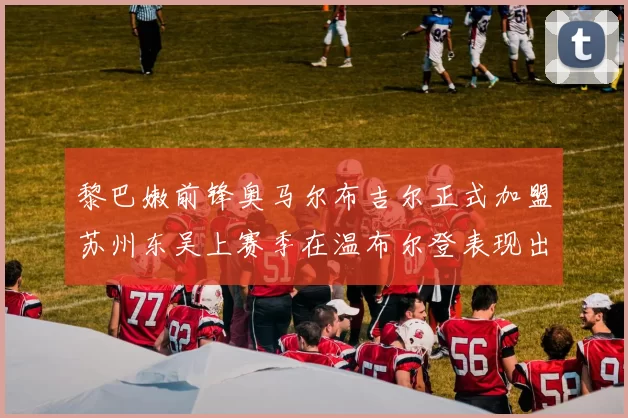 黎巴嫩前锋奥马尔布吉尔正式加盟苏州东吴上赛季在温布尔登表现出色