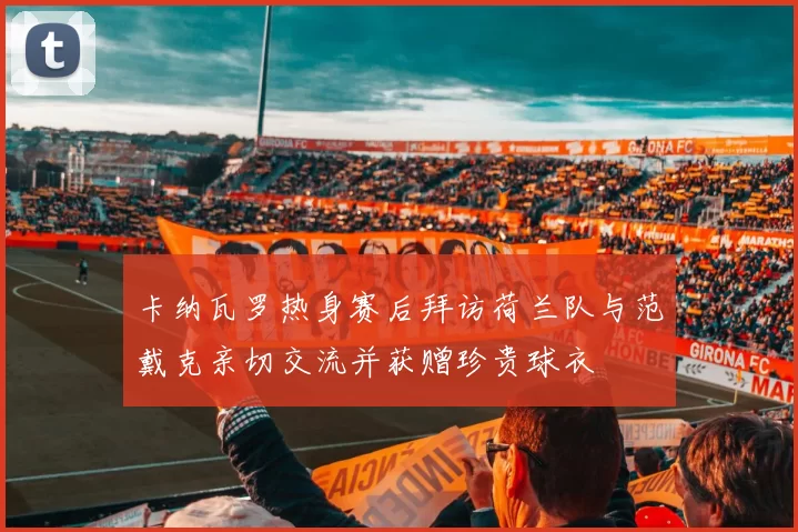 卡纳瓦罗热身赛后拜访荷兰队与范戴克亲切交流并获赠珍贵球衣