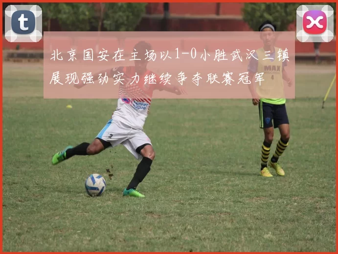 北京国安在主场以1-0小胜武汉三镇展现强劲实力继续争夺联赛冠军