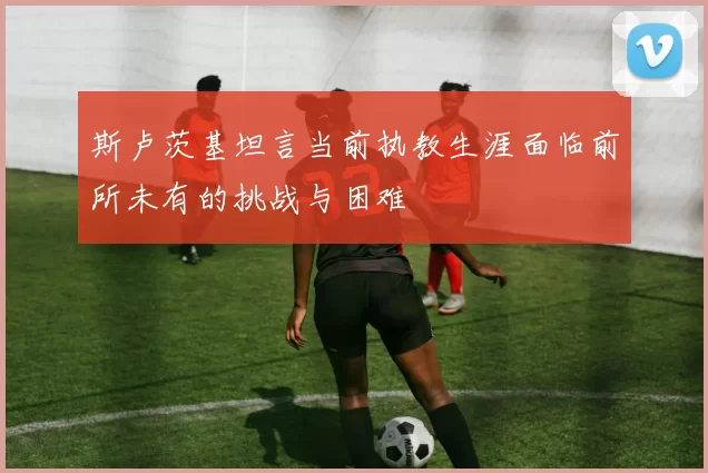 斯卢茨基坦言当前执教生涯面临前所未有的挑战与困难