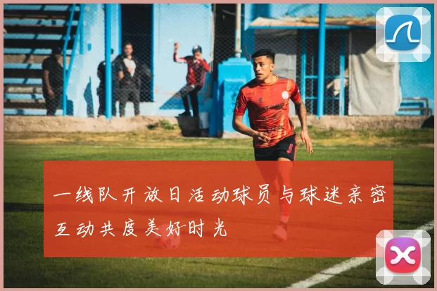 一线队开放日活动球员与球迷亲密互动共度美好时光