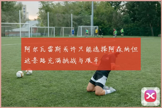 阿尔瓦雷斯或许只能选择阿森纳但这条路充满挑战与艰辛