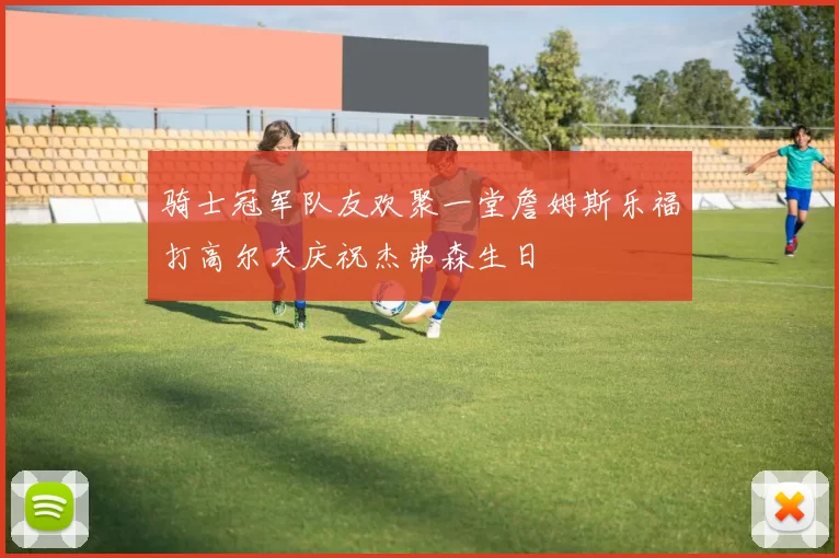 骑士冠军队友欢聚一堂詹姆斯乐福打高尔夫庆祝杰弗森生日