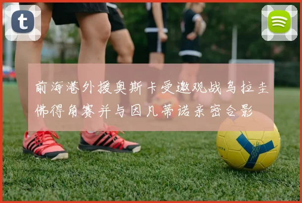 前海港外援奥斯卡受邀观战乌拉圭佛得角赛并与因凡蒂诺亲密合影